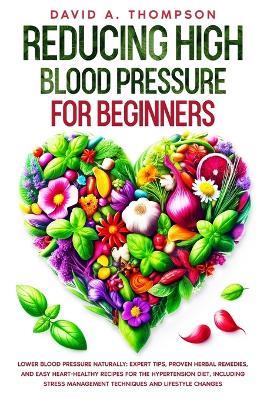 Reducing High Blood Pressure for Beginners: Lower Blood Pressure Naturally: Expert Tips, Proven Herbal Remedies, and Easy Heart-Healthy Recipes for the Hypertension Diet, Including Stress Management Techniques and Lifestyle Changes - David Antony Thompson - cover