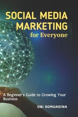 Social Media Marketing for Everyone: A Beginner's Guide to Growing Your Business - Obi Somuadina - cover