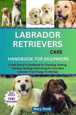 Labrador Retrievers Care Handbook for Beginners: A Vital Owner's Handbook On Choosing, Raising, Training, Feeding, And Caring For Your New Labrador From Puppy To Old-Age - Mary Hook - cover