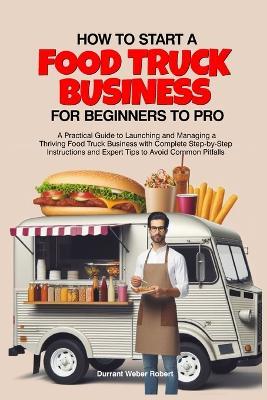 How to Start a Food Truck Business for Beginners to Pro: A Practical Guide to Launching and Managing a Thriving Food Truck Business with Complete Step-by-Step Instructions and Expert Tips to Avoid - Durrant Weber Robert - cover