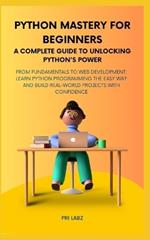 Python Mastery for Beginners A COMPLETE GUIDE TO UNLOCKING PYTHON'S POWER: From Fundamentals to Web Development: Learn Python Programming the Easy Way and Build Real-World Projects with Confidence