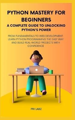 Python Mastery for Beginners A COMPLETE GUIDE TO UNLOCKING PYTHON'S POWER: From Fundamentals to Web Development: Learn Python Programming the Easy Way and Build Real-World Projects with Confidence - Pri Labz - cover