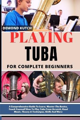 Playing Tuba for Complete Beginners: A Comprehensive Guide To Learn, Master The Basics, Teach Yourself How To Play Tuba From Scratch, Read Music, Theory & Technique, Skills And More - Demond Kutch - cover