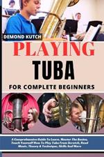 Playing Tuba for Complete Beginners: A Comprehensive Guide To Learn, Master The Basics, Teach Yourself How To Play Tuba From Scratch, Read Music, Theory & Technique, Skills And More