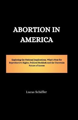 Abortion in America: Exploring the National Implications, What's Next for Reproductive Rights, Political Backlash and the Uncertain Future of Access - Lucas Schiffer - cover