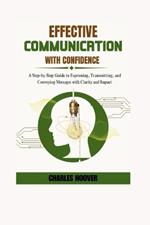 Effective Communication With Confidence: A Step-by-Step Guide to Expressing, Transmitting, and Conveying Messages with Clarity and Impact