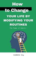 The Power of Habits -: How to Change Your Life by Modifying Your Routines