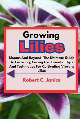Growing Lilies: Blooms And Beyond: The Ultimate Guide To Growing, Caring For, Essential Tips And Techniques For Cultivating Vibrant Lilies - Robert C Janice - cover
