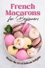 French Macarons for Beginners: Master the Art of Delicate Delights: Macaron Baking Cookbook