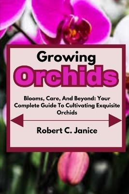 Growing Orchids: Blooms, Care, And Beyond: Your Complete Guide To Cultivating Exquisite Orchids - Robert C Janice - cover