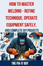 How to Master Welding - Refine Technique, Operate Equipment Safely, and Complete DIY Projects: The Ultimate Guide to Welding Techniques, Safety Practices, MIG, TIG, and Arc Welding Tips, and Step-by-Step Instructions for Beginner and Advanced Welding