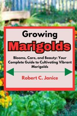 Growing Marigolds: Blooms, Care, and Beauty: Your Complete Guide to Cultivating Vibrant Marigolds - Robert C Janice - cover
