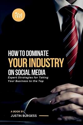 How to Dominate Your Industry on Social Media: Expert Strategies for Taking Your Business to the Top - Justin Burgess - cover