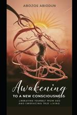 Awakening to a New Consciousness: Liberating Yourself from Ego and Embracing True Living