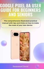 Google Pixel 8a User Guide for Beginners and Seniors: The comprehensive illustrated practical manual with tips and tricks on how to make the most of your new device.