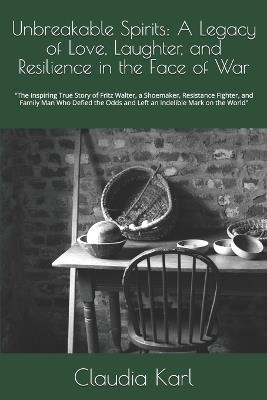 Unbreakable Spirits: A Legacy of Love, Laughter, and Resilience in the Face of War: "The Inspiring True Story of Fritz Walter, a Shoemaker, Resistance Fighter, and Family Man Who Defied the Odds and Left an Indelible Mark on the World" - Claudia Karl - cover