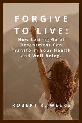 Forgive to Live: How Letting Go of Resentment Can Transform Your Health and Well-Being - Robert Weeks - cover