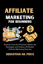 Affiliate Marketing for Beginners: Discover Your Full Potential, Master the Strategies, and Create a Profitable Affiliate Marketing Business