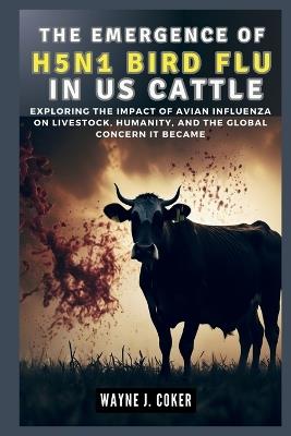The Emergence of H5n1 Bird Flu in Us Cattle: Exploring the Impact of Avian Influenza on Livestock, Humanity, and the Global Concern it Became - Wayne J Coker - cover