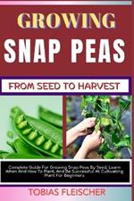 Growing Snap Peas from Seed to Harvest: Complete Guide For Growing Snap Peas By Seed, Learn When And How To Plant, And Be Successful At Cultivating Plant For Beginners