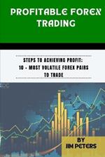 Profitable Forex Trading: Steps to Achieving Profit; 10 + Most Volatile Forex Pairs to Trade