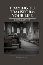 Praying To Transform Your Life: A Powerful Guide To A Productive Prayer Life