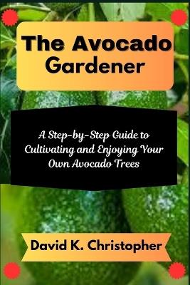 The Avocado Gardener: A Step-by-Step Guide to Cultivating and Enjoying Your Own Avocado Trees - David K Christopher - cover