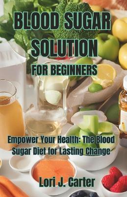 Blood Sugar Solution for Beginners: Empower Your Health: The Blood Sugar Diet for Lasting Change - Lori J Carter - cover