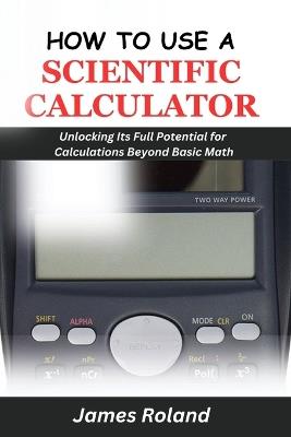 How to Use a Scientific Calculator: Unlocking Its Full Potential for Calculations beyond Basic Math - James Roland - cover