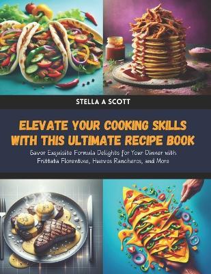 Elevate Your Cooking Skills with this Ultimate Recipe Book: Savor Exquisite Formula Delights for Your Dinner with Frittata Florentine, Huevos Rancheros, and More - Stella A Scott - cover