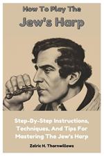 How To Play The Jew's Harp: Step-By-Step Instructions, Techniques, And Tips For Mastering The Jew's Harp