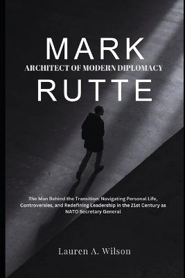 Mark Rutte: ARCHITECT OF MODERN DIPLOMACY: The Man Behind the Transition: Navigating Personal Life, Controversies, and Redefining Leadership in the 21st Century as NATO Secretary General - Lauren A Wilson - cover