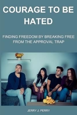 Courage To Be Hated: Finding Freedom by Breaking Free from the Approval Trap - Jerry J Perry - cover