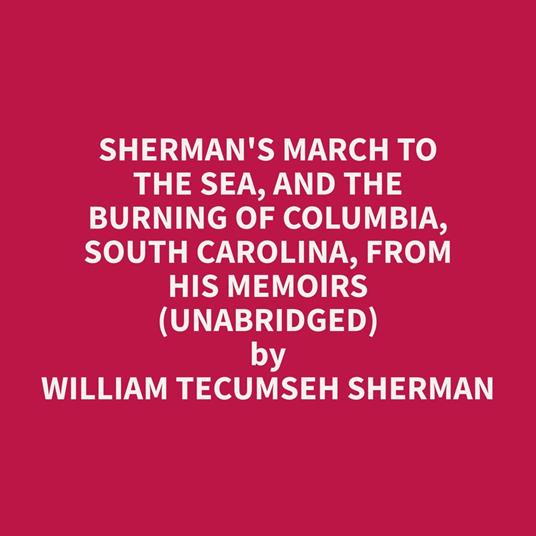 Sherman's March To The Sea, And The Burning Of Columbia, South Carolina, From His Memoirs (Unabridged)
