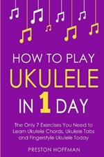 How to Play Ukulele: In 1 Day - The Only 7 Exercises You Need to Learn Ukulele Chords, Ukulele Tabs and Fingerstyle Ukulele Today
