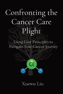 Confronting the Cancer Care Plight: Using First Principles to Navigate Your Cancer Journey - Xuewu Liu - cover