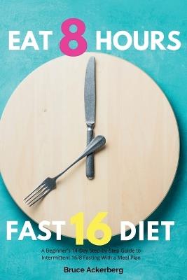Eat 8 Hours, Fast 16 Diet: A Beginner's 14-Day Step-by-Step Guide to Intermittent 16/8 Fasting with a Meal Plan - Bruce Ackerberg - cover