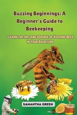 Buzzing Beginnings: Learn the Art and Science of Keeping Bees in Your Backyard - Samantha Green - cover