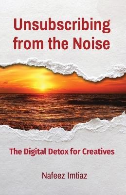 Unsubscribing from the Noise: The Digital Detox for Creatives - Nafeez Imtiaz - cover