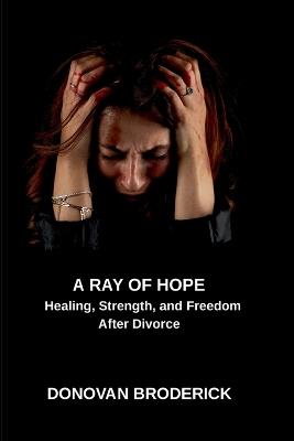 A Ray of Hope, Healing, Strength, and Freedom After Divorce - Donovan Broderick - cover