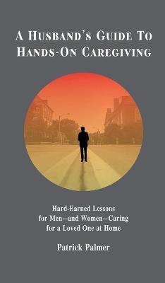 A Husband's Guide to Hands-On Caregiving: Hard-Earned Lessons for Men-and Women-Caring for a Loved One at Home - Patrick Palmer - cover
