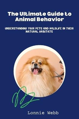 The Ultimate Guide to Animal Behavior: Understanding Your Pets and Wildlife in Their Natural Habitats - Lonnie Webb - cover