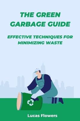 The Green Garbage Guide: Effective Techniques for Minimizing Waste - Lucas Flowers - cover