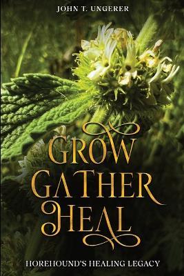 Grow, Gather, Heal: A Deep Dive into Horehound, Exploring it's History, Traditional and Modern Day Uses and Studies, Recipes, Remedies and Growing - John T Ungerer - cover