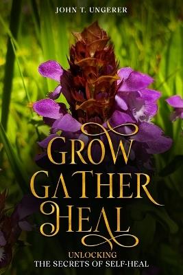Grow, Gather, Heal: A Deep Dive into Self-Heal, Exploring it's History, Traditional and Modern Day Uses and Studies, Recipes, Remedies and Growing - John T Ungerer - cover