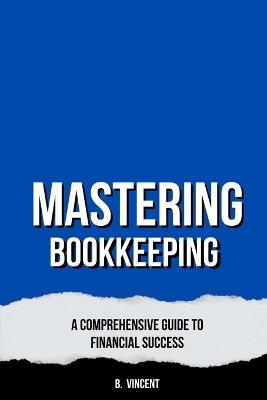 Mastering Bookkeeping: A Comprehensive Guide to Financial Success - B Vincent - cover