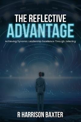 The Reflective Advantage: Achieving Dynamic Leadership Excellence Through Listening - R Harrison Baxter - cover