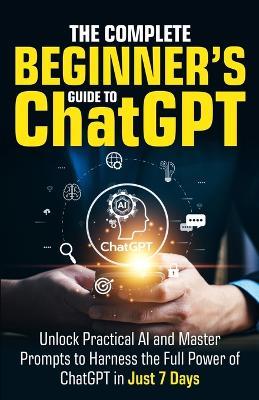 The Complete Beginner's Guide To ChatGPT: Unlock Practical AI and Master Prompts to Harness the Full Power of ChatGPT in Just 7 Days - Ryan Harper - cover