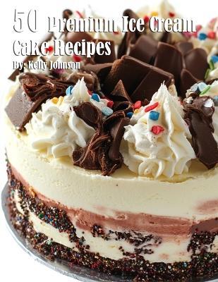 50 Premium Ice Cream Cake Recipes - Kelly Johnson - cover
