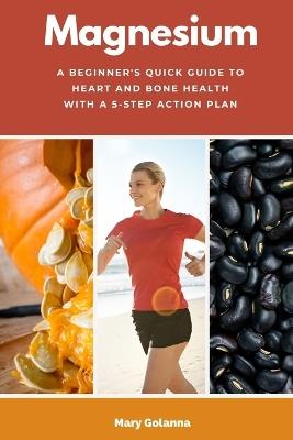 Magnesium: A Beginner's Quick Guide to Heart and Bone Health with a 5-Step Action Plan - Mary Golanna - cover